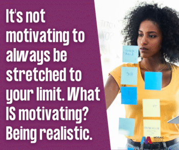 It's not motivating to always be stretched to your limit. What IS motivating? Being realistic.